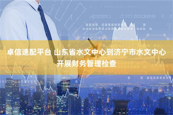 卓信速配平台 山东省水文中心到济宁市水文中心开展财务管理检查