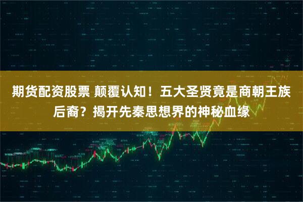 期货配资股票 颠覆认知！五大圣贤竟是商朝王族后裔？揭开先秦思想界的神秘血缘