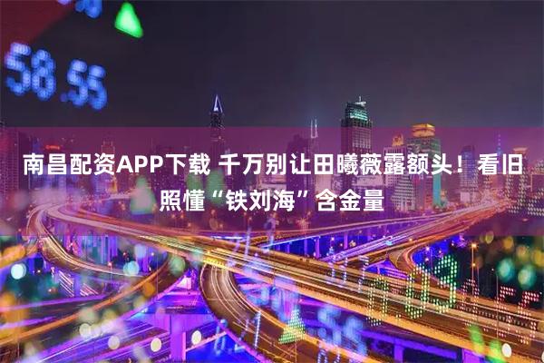 南昌配资APP下载 千万别让田曦薇露额头！看旧照懂“铁刘海”含金量