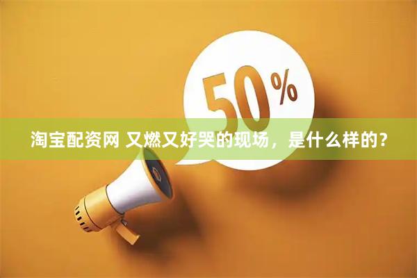 淘宝配资网 又燃又好哭的现场，是什么样的？