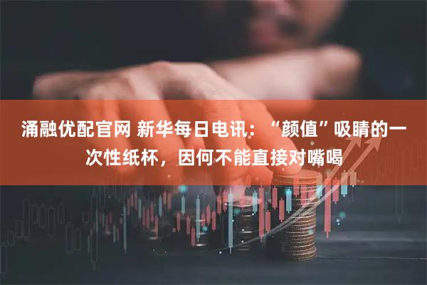 涌融优配官网 新华每日电讯：“颜值”吸睛的一次性纸杯，因何不能直接对嘴喝