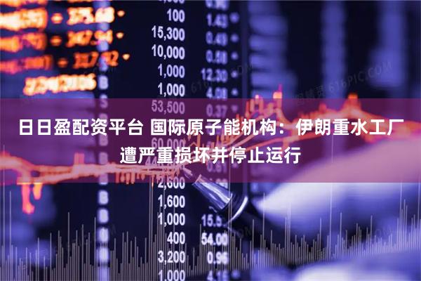 日日盈配资平台 国际原子能机构：伊朗重水工厂遭严重损坏并停止运行