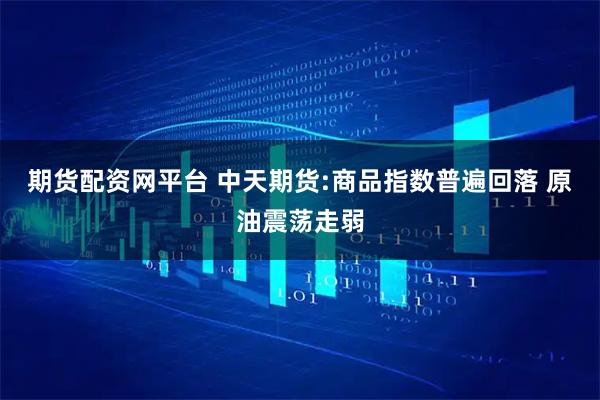 期货配资网平台 中天期货:商品指数普遍回落 原油震荡走弱