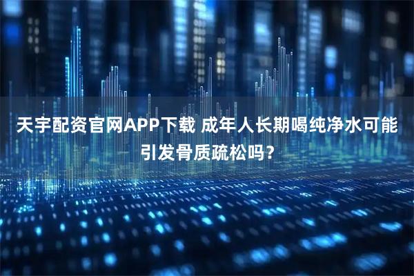 天宇配资官网APP下载 成年人长期喝纯净水可能引发骨质疏松吗？