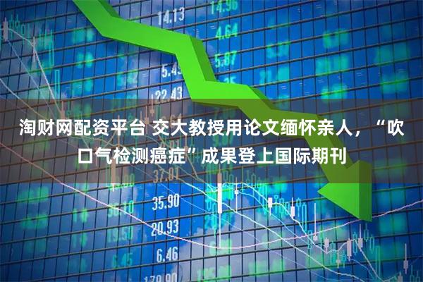 淘财网配资平台 交大教授用论文缅怀亲人，“吹口气检测癌症”成果登上国际期刊