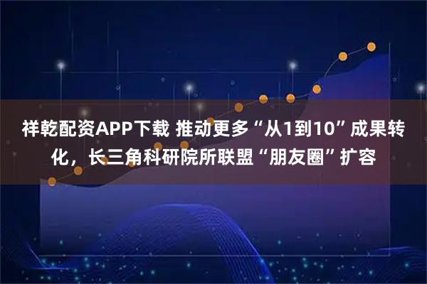 祥乾配资APP下载 推动更多“从1到10”成果转化，长三角科研院所联盟“朋友圈”扩容