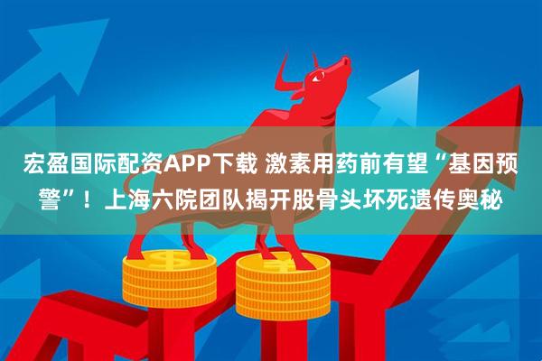 宏盈国际配资APP下载 激素用药前有望“基因预警”！上海六院团队揭开股骨头坏死遗传奥秘