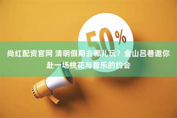 尚红配资官网 清明假期去哪儿玩？金山吕巷邀你赴一场桃花与音乐的约会