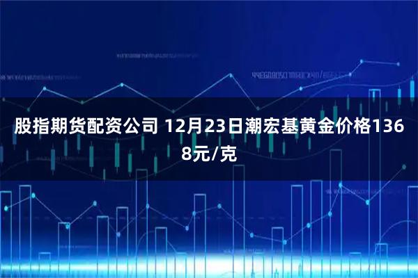 股指期货配资公司 12月23日潮宏基黄金价格1368元/克