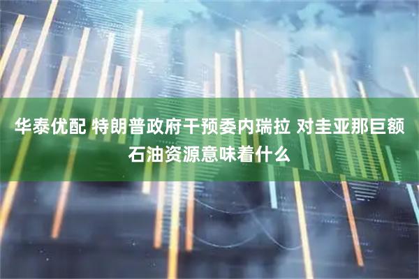 华泰优配 特朗普政府干预委内瑞拉 对圭亚那巨额石油资源意味着什么