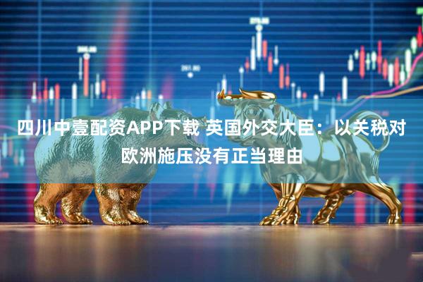 四川中壹配资APP下载 英国外交大臣：以关税对欧洲施压没有正当理由