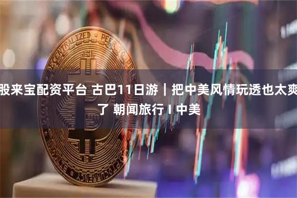 股来宝配资平台 古巴11日游｜把中美风情玩透也太爽了 朝闻旅行 I 中美