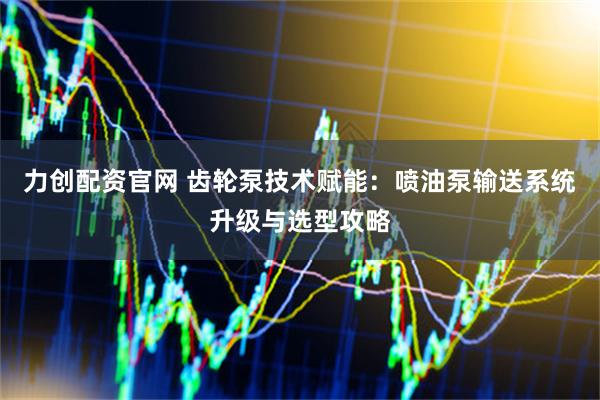 力创配资官网 齿轮泵技术赋能：喷油泵输送系统升级与选型攻略