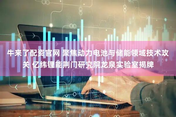 牛来了配资官网 聚焦动力电池与储能领域技术攻关 亿纬锂能荆门研究院龙泉实验室揭牌
