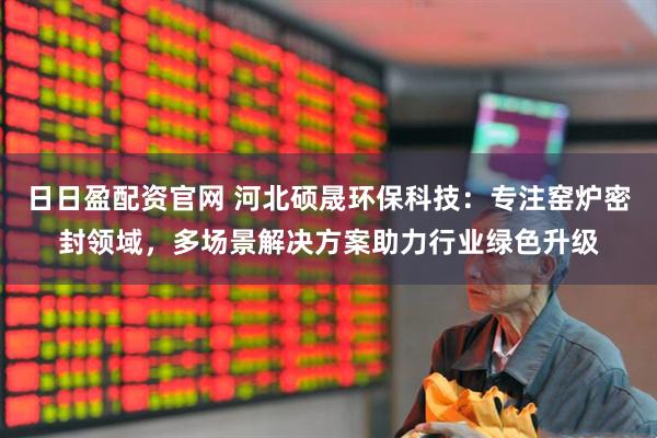 日日盈配资官网 河北硕晟环保科技：专注窑炉密封领域，多场景解决方案助力行业绿色升级