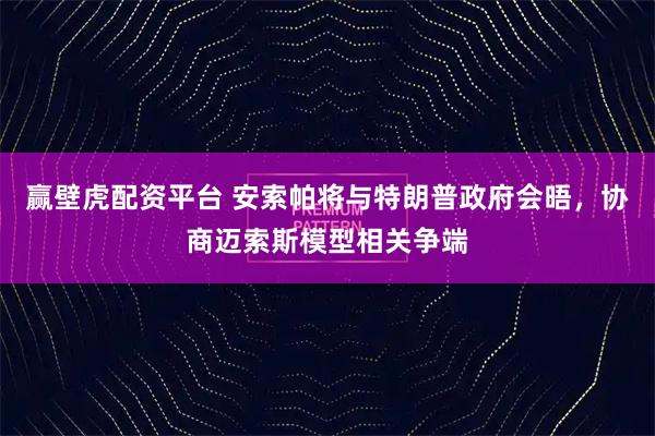 赢壁虎配资平台 安索帕将与特朗普政府会晤，协商迈索斯模型相关争端
