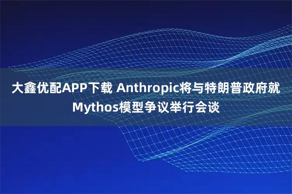 大鑫优配APP下载 Anthropic将与特朗普政府就Mythos模型争议举行会谈