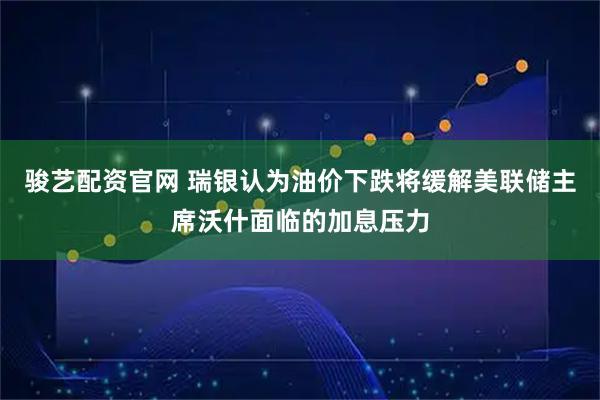 骏艺配资官网 瑞银认为油价下跌将缓解美联储主席沃什面临的加息压力