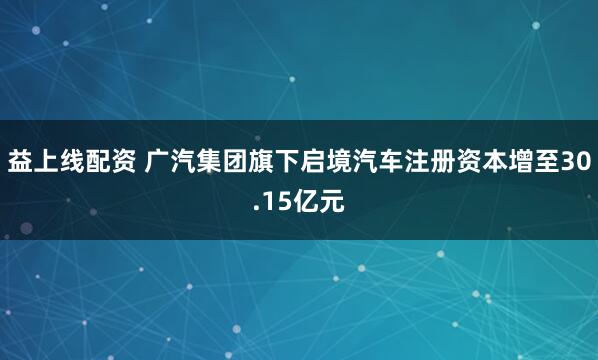 益上线配资 广汽集团旗下启境汽车注册资本增至30.15亿元