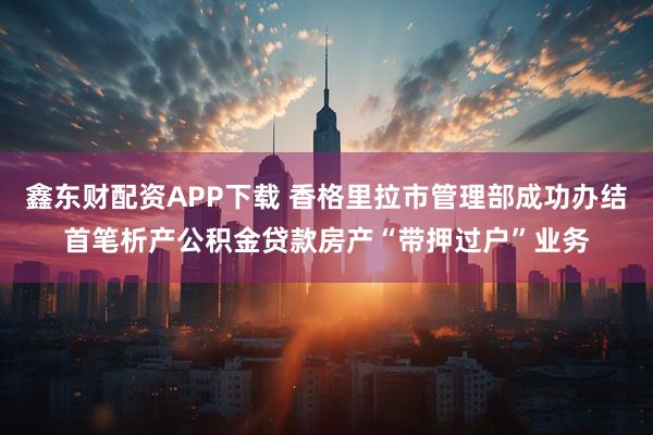 鑫东财配资APP下载 香格里拉市管理部成功办结首笔析产公积金贷款房产“带押过户”业务