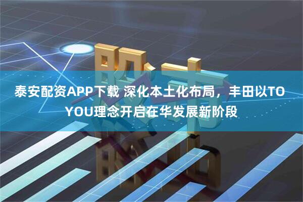 泰安配资APP下载 深化本土化布局，丰田以TO YOU理念开启在华发展新阶段