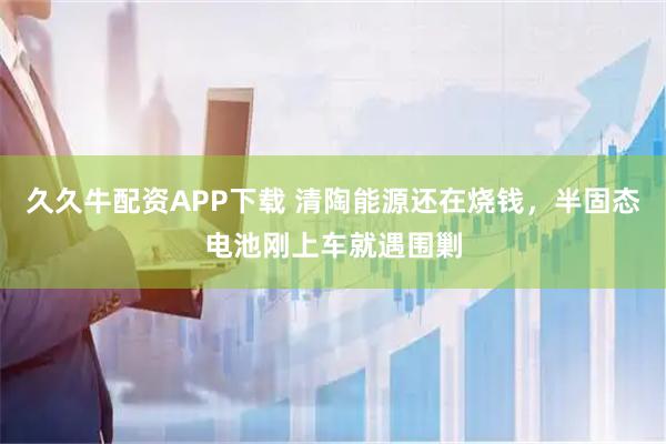 久久牛配资APP下载 清陶能源还在烧钱，半固态电池刚上车就遇围剿