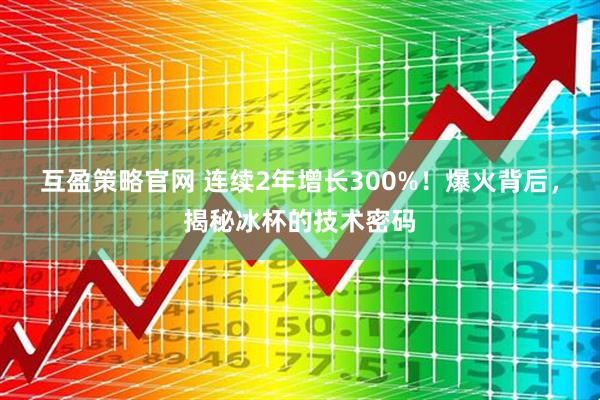 互盈策略官网 连续2年增长300%！爆火背后，揭秘冰杯的技术密码