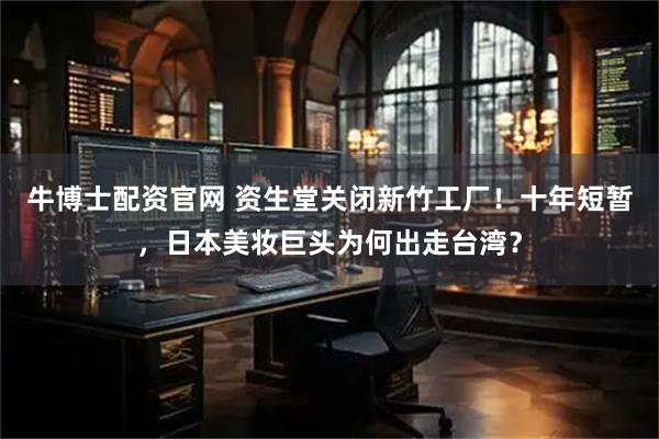 牛博士配资官网 资生堂关闭新竹工厂！十年短暂，日本美妆巨头为何出走台湾？
