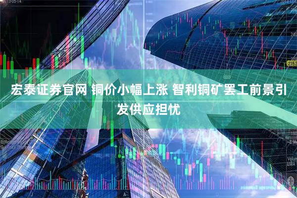 宏泰证券官网 铜价小幅上涨 智利铜矿罢工前景引发供应担忧