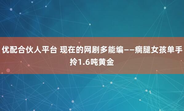 优配合伙人平台 现在的网剧多能编——瘸腿女孩单手拎1.6吨黄金